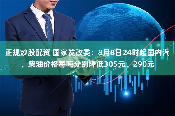 正规炒股配资 国家发改委：8月8日24时起国内汽、柴油价格每吨分别降低305元、290元