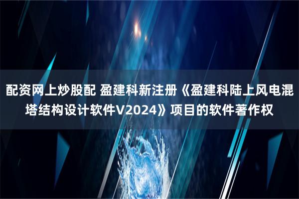 配资网上炒股配 盈建科新注册《盈建科陆上风电混塔结构设计软件V2024》项目的软件著作权