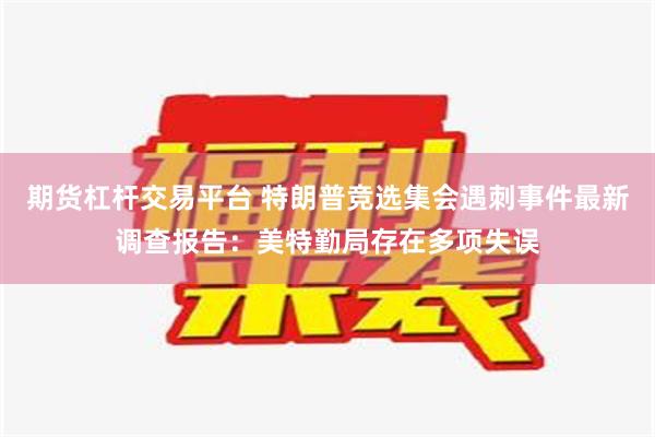 期货杠杆交易平台 特朗普竞选集会遇刺事件最新调查报告：美特勤局存在多项失误