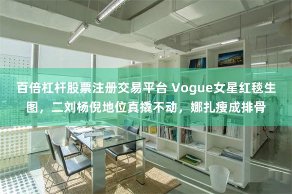 百倍杠杆股票注册交易平台 Vogue女星红毯生图，二刘杨倪地位真撬不动，娜扎瘦成排骨