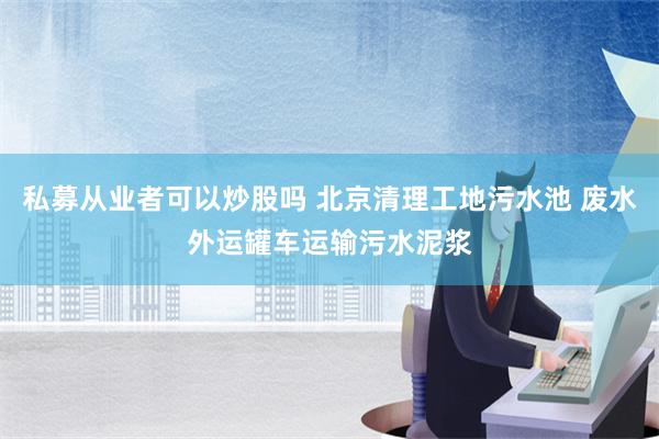 私募从业者可以炒股吗 北京清理工地污水池 废水外运罐车运输污水泥浆