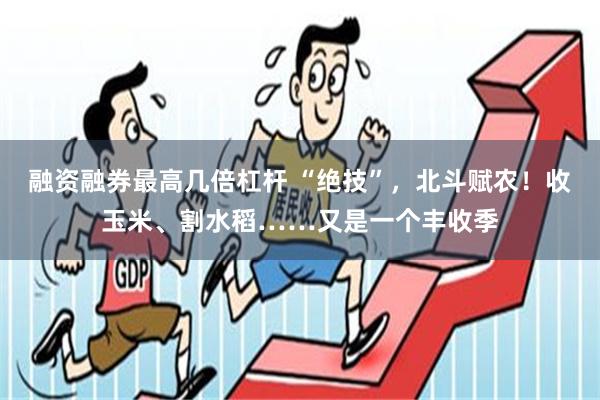 融资融券最高几倍杠杆 “绝技”，北斗赋农！收玉米、割水稻……又是一个丰收季