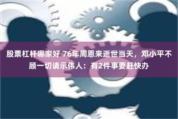 股票杠杆哪家好 76年周恩来逝世当天，邓小平不顾一切请示伟人：有2件事要赶快办