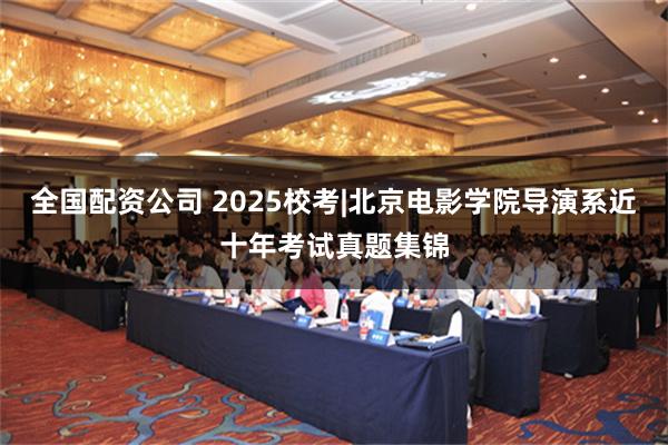 全国配资公司 2025校考|北京电影学院导演系近十年考试真题集锦