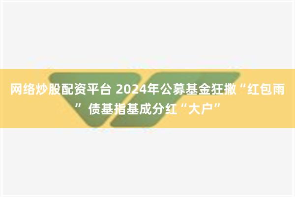 网络炒股配资平台 2024年公募基金狂撒“红包雨” 债基指基成分红“大户”